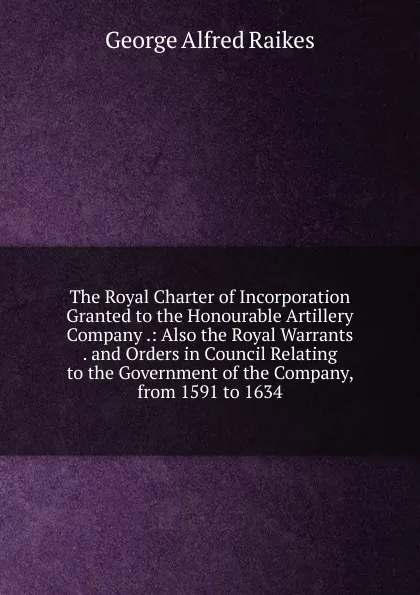 Обложка книги The Royal Charter of Incorporation Granted to the Honourable Artillery Company .: Also the Royal Warrants . and Orders in Council Relating to the Government of the Company, from 1591 to 1634, George Alfred Raikes