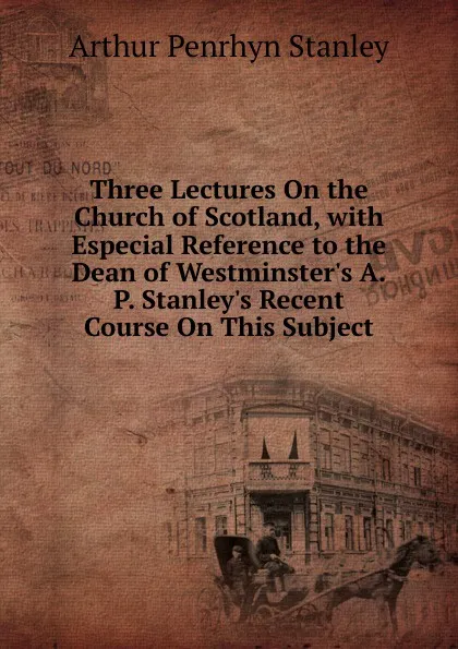 Обложка книги Three Lectures On the Church of Scotland, with Especial Reference to the Dean of Westminster.s A.P. Stanley.s Recent Course On This Subject, Arthur Penrhyn Stanley