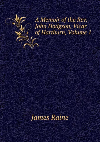 Обложка книги A Memoir of the Rev. John Hodgson, Vicar of Hartburn, Volume 1, James Raine