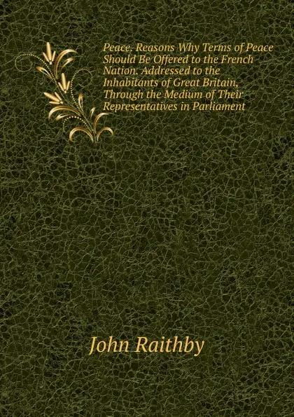 Обложка книги Peace. Reasons Why Terms of Peace Should Be Offered to the French Nation. Addressed to the Inhabitants of Great Britain, Through the Medium of Their Representatives in Parliament, John Raithby