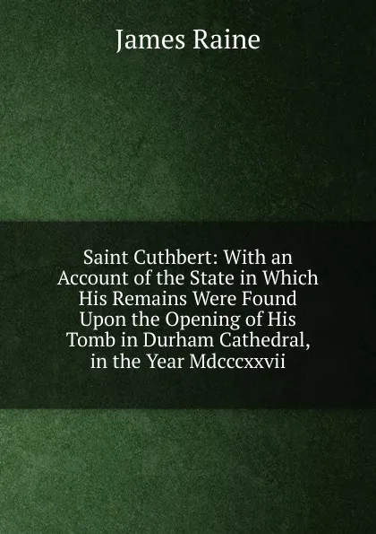 Обложка книги Saint Cuthbert: With an Account of the State in Which His Remains Were Found Upon the Opening of His Tomb in Durham Cathedral, in the Year Mdcccxxvii., James Raine