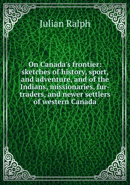 Обложка книги On Canada.s frontier: sketches of history, sport, and adventure, and of the Indians, missionaries, fur-traders, and newer settlers of western Canada, Julian Ralph