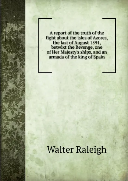 Обложка книги A report of the truth of the fight about the isles of Azores, the last of August 1591, betwixt the Revenge, one of Her Majesty.s ships, and an armada of the king of Spain, Walter Raleigh