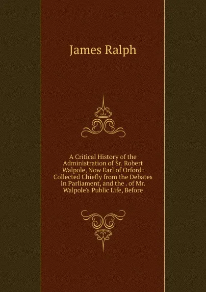 Обложка книги A Critical History of the Administration of Sr. Robert Walpole, Now Earl of Orford: Collected Chiefly from the Debates in Parliament, and the . of Mr. Walpole.s Public Life, Before, James Ralph