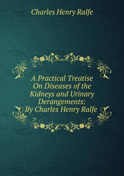 Обложка книги A Practical Treatise On Diseases of the Kidneys and Urinary Derangements: By Charles Henry Ralfe ., Charles Henry Ralfe