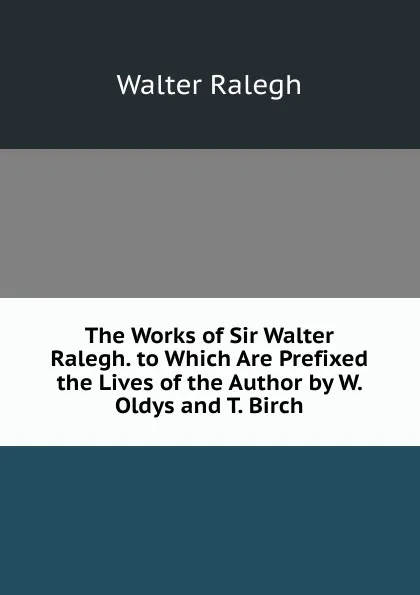 Обложка книги The Works of Sir Walter Ralegh. to Which Are Prefixed the Lives of the Author by W. Oldys and T. Birch, Walter Ralegh