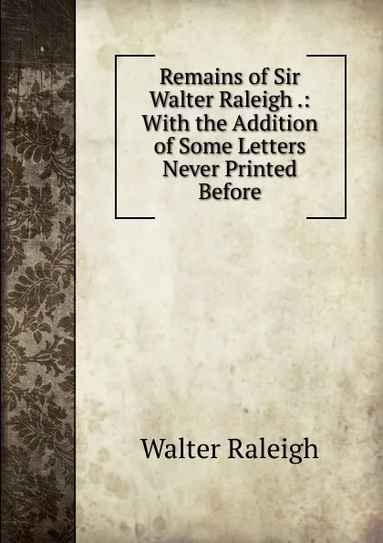 Обложка книги Remains of Sir Walter Raleigh .: With the Addition of Some Letters Never Printed Before, Walter Raleigh