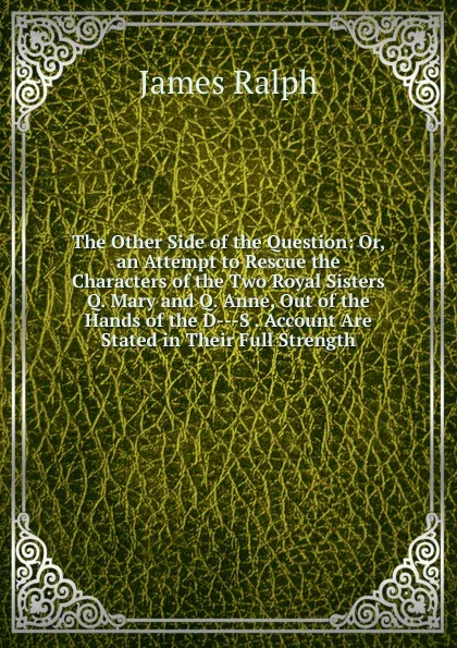 Обложка книги The Other Side of the Question: Or, an Attempt to Rescue the Characters of the Two Royal Sisters Q. Mary and Q. Anne, Out of the Hands of the D---S . Account Are Stated in Their Full Strength, James Ralph