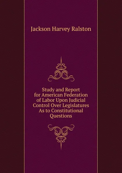 Обложка книги Study and Report for American Federation of Labor Upon Judicial Control Over Legislatures As to Constitutional Questions, Jackson Harvey Ralston