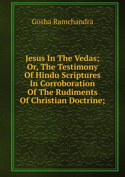 Обложка книги Jesus In The Vedas; Or, The Testimony Of Hindu Scriptures In Corroboration Of The Rudiments Of Christian Doctrine;, Gosha Ramchandra