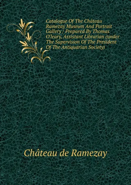 Обложка книги Catalogue Of The Chateau Ramezay Museum And Portrait Gallery / Prepared By Thomas O.leary, Assistant Librarian (under The Supervision Of The President Of The Antiquarian Society), Château de Ramezay