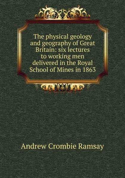 Обложка книги The physical geology and geography of Great Britain: six lectures to working men delivered in the Royal School of Mines in 1863, Andrew Crombie Ramsay