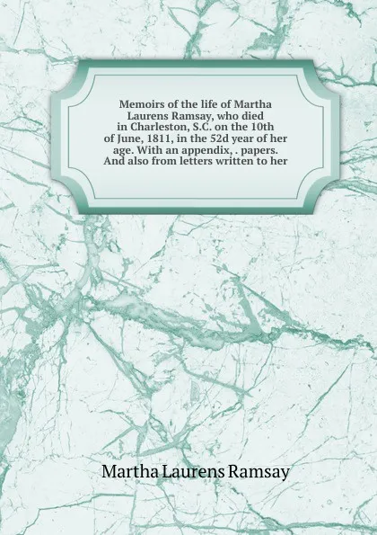 Обложка книги Memoirs of the life of Martha Laurens Ramsay, who died in Charleston, S.C. on the 10th of June, 1811, in the 52d year of her age. With an appendix, . papers. And also from letters written to her, Martha Laurens Ramsay