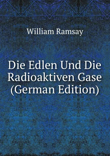 Обложка книги Die Edlen Und Die Radioaktiven Gase (German Edition), William Ramsay