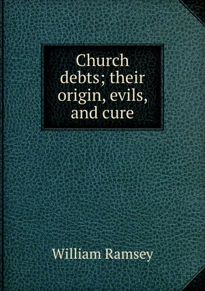 Обложка книги Church debts; their origin, evils, and cure, William Ramsey