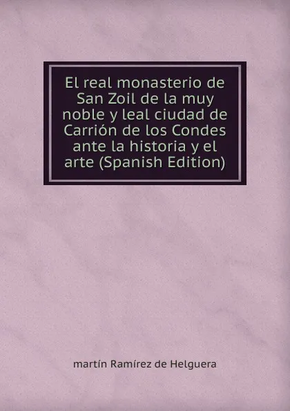 Обложка книги El real monasterio de San Zoil de la muy noble y leal ciudad de Carrion de los Condes ante la historia y el arte (Spanish Edition), martín Ramírez de Helguera