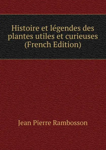 Обложка книги Histoire et legendes des plantes utiles et curieuses (French Edition), Jean Pierre Rambosson