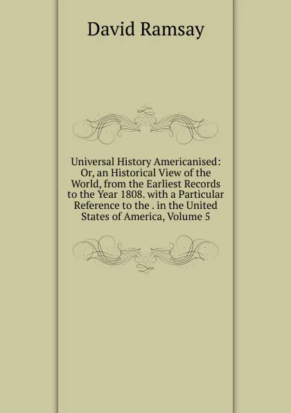 Обложка книги Universal History Americanised: Or, an Historical View of the World, from the Earliest Records to the Year 1808. with a Particular Reference to the . in the United States of America, Volume 5, David Ramsay