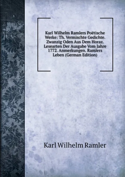 Обложка книги Karl Wilhelm Ramlers Poetische Werke: Th. Vermischte Gedichte. Zwanzig Oden Aus Dem Horaz. Lesearten Der Ausgabe Vom Jahre 1772. Anmerkungen. Ramlers Leben (German Edition), Karl Wilhelm Ramler