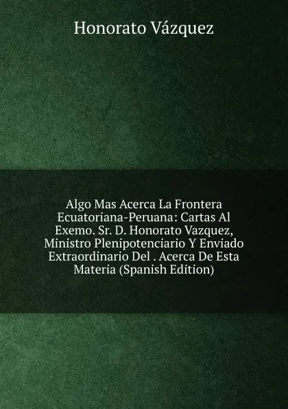 Обложка книги Algo Mas Acerca La Frontera Ecuatoriana-Peruana: Cartas Al Exemo. Sr. D. Honorato Vazquez, Ministro Plenipotenciario Y Enviado Extraordinario Del . Acerca De Esta Materia (Spanish Edition), Honorato Vázquez
