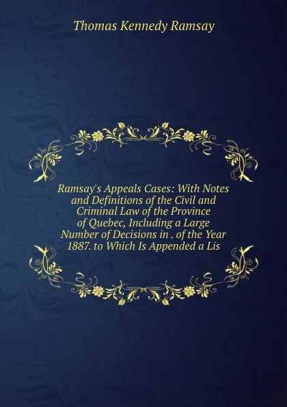 Обложка книги Ramsay.s Appeals Cases: With Notes and Definitions of the Civil and Criminal Law of the Province of Quebec, Including a Large Number of Decisions in . of the Year 1887. to Which Is Appended a Lis, Thomas Kennedy Ramsay