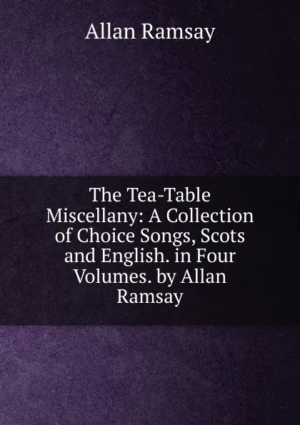 Обложка книги The Tea-Table Miscellany: A Collection of Choice Songs, Scots and English. in Four Volumes. by Allan Ramsay, Allan Ramsay