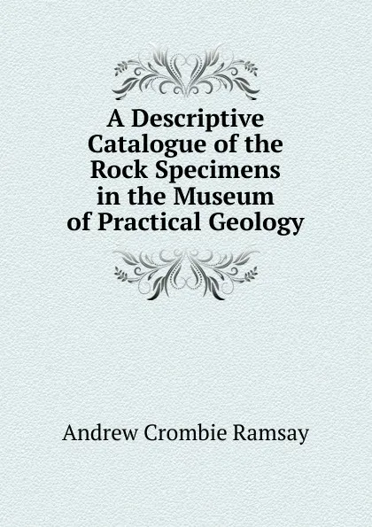 Обложка книги A Descriptive Catalogue of the Rock Specimens in the Museum of Practical Geology, Andrew Crombie Ramsay