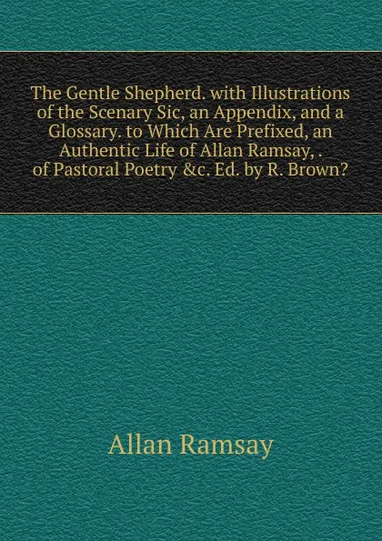 Обложка книги The Gentle Shepherd. with Illustrations of the Scenary Sic, an Appendix, and a Glossary. to Which Are Prefixed, an Authentic Life of Allan Ramsay, . of Pastoral Poetry .c. Ed. by R. Brown.., Allan Ramsay