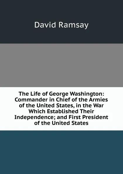 Обложка книги The Life of George Washington: Commander in Chief of the Armies of the United States, in the War Which Established Their Independence; and First President of the United States, David Ramsay