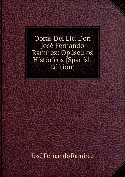 Обложка книги Obras Del Lic. Don Jose Fernando Ramirez: Opusculos Historicos (Spanish Edition), José Fernando Ramírez