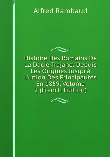 Обложка книги Histoire Des Romains De La Dacie Trajane: Depuis Les Origines Jusqu.a L.union Des Principautes En 1859, Volume 2 (French Edition), Alfred Rambaud