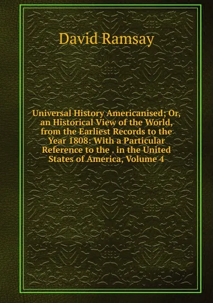 Обложка книги Universal History Americanised; Or, an Historical View of the World, from the Earliest Records to the Year 1808: With a Particular Reference to the . in the United States of America, Volume 4, David Ramsay