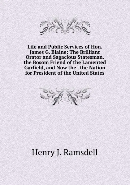 Обложка книги Life and Public Services of Hon. James G. Blaine: The Brilliant Orator and Sagacious Statesman. the Bosom Friend of the Lamented Garfield, and Now the . the Nation for President of the United States, Henry J. Ramsdell