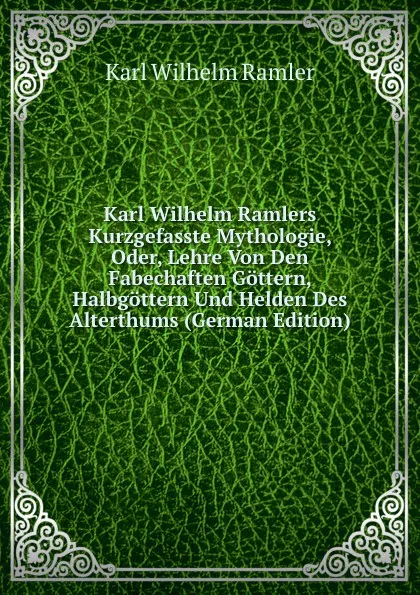 Обложка книги Karl Wilhelm Ramlers Kurzgefasste Mythologie, Oder, Lehre Von Den Fabechaften Gottern, Halbgottern Und Helden Des Alterthums (German Edition), Karl Wilhelm Ramler