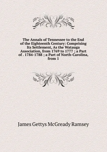 Обложка книги The Annals of Tennessee to the End of the Eighteenth Century: Comprising Its Settlement, As the Watauga Association, from 1769 to 1777 ; a Part of . 1784-1788 ; a Part of North-Carolina, from 1, James Gettys McGready Ramsey