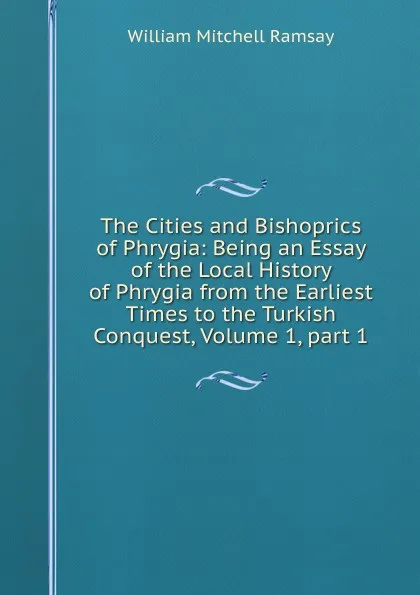 Обложка книги The Cities and Bishoprics of Phrygia: Being an Essay of the Local History of Phrygia from the Earliest Times to the Turkish Conquest, Volume 1,.part 1, William Mitchell Ramsay