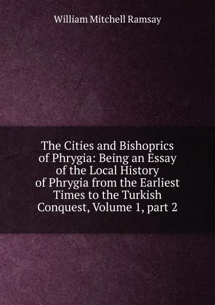 Обложка книги The Cities and Bishoprics of Phrygia: Being an Essay of the Local History of Phrygia from the Earliest Times to the Turkish Conquest, Volume 1,.part 2, William Mitchell Ramsay
