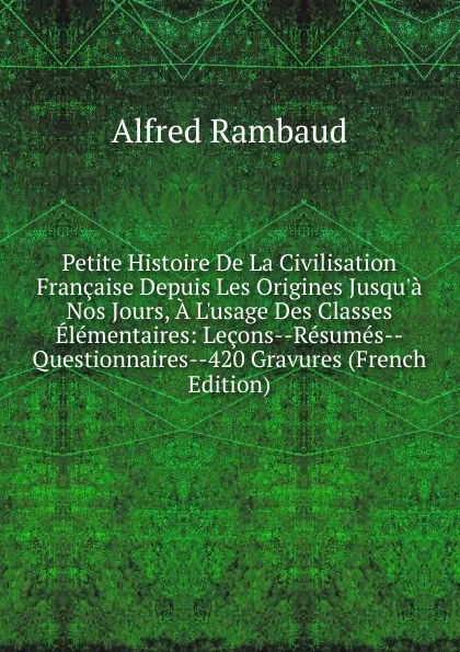 Обложка книги Petite Histoire De La Civilisation Francaise Depuis Les Origines Jusqu.a Nos Jours, A L.usage Des Classes Elementaires: Lecons--Resumes--Questionnaires--420 Gravures (French Edition), Alfred Rambaud