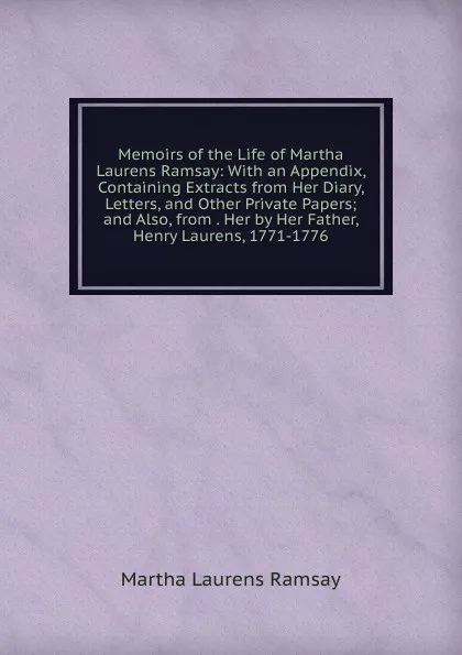 Обложка книги Memoirs of the Life of Martha Laurens Ramsay: With an Appendix, Containing Extracts from Her Diary, Letters, and Other Private Papers; and Also, from . Her by Her Father, Henry Laurens, 1771-1776, Martha Laurens Ramsay