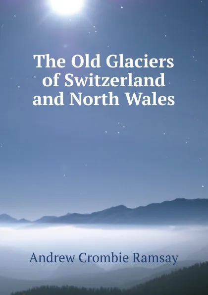 Обложка книги The Old Glaciers of Switzerland and North Wales, Andrew Crombie Ramsay