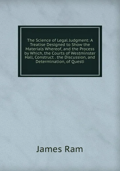 Обложка книги The Science of Legal Judgment: A Treatise Designed to Show the Materials Whereof, and the Process by Which, the Courts of Westminster Hall, Construct . the Discussion, and Determination, of Questi, James Ram