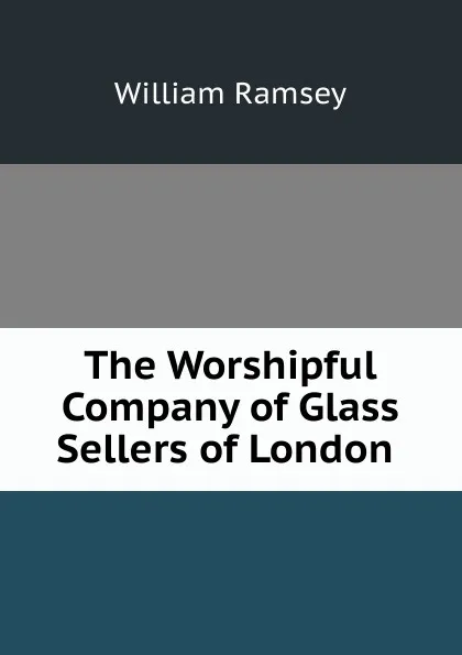 Обложка книги The Worshipful Company of Glass Sellers of London ., William Ramsey