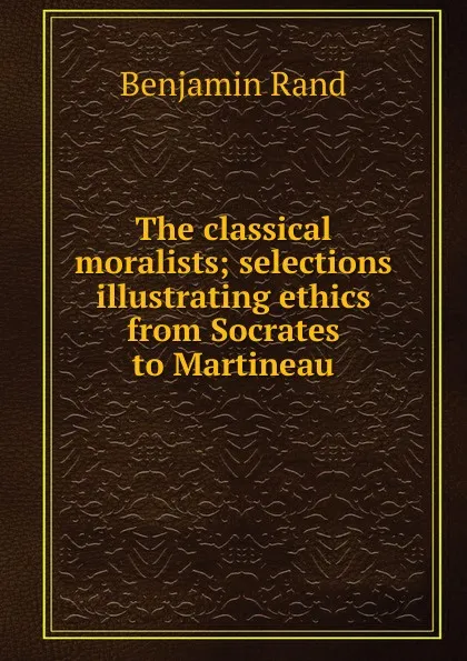 Обложка книги The classical moralists; selections illustrating ethics from Socrates to Martineau, Benjamin Rand