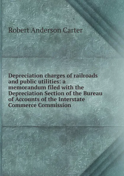 Обложка книги Depreciation charges of railroads and public utilities: a memorandum filed with the Depreciation Section of the Bureau of Accounts of the Interstate Commerce Commission, Robert Anderson Carter