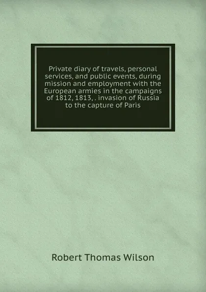 Обложка книги Private diary of travels, personal services, and public events, during mission and employment with the European armies in the campaigns of 1812, 1813, . invasion of Russia to the capture of Paris, Robert Thomas Wilson