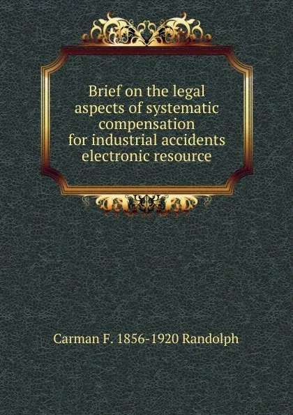 Обложка книги Brief on the legal aspects of systematic compensation for industrial accidents electronic resource, Carman F. 1856-1920 Randolph