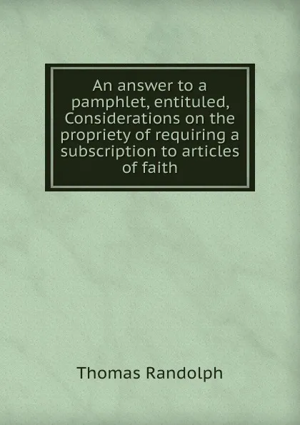 Обложка книги An answer to a pamphlet, entituled, Considerations on the propriety of requiring a subscription to articles of faith, Thomas Randolph