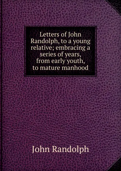 Обложка книги Letters of John Randolph, to a young relative; embracing a series of years, from early youth, to mature manhood, John Randolph