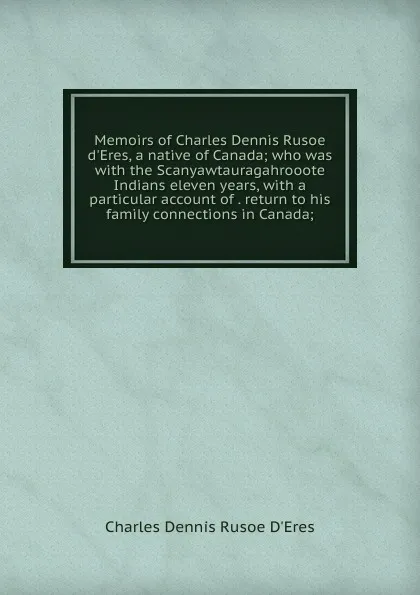 Обложка книги Memoirs of Charles Dennis Rusoe d.Eres, a native of Canada; who was with the Scanyawtauragahrooote Indians eleven years, with a particular account of . return to his family connections in Canada;, Charles Dennis Rusoe D'Eres