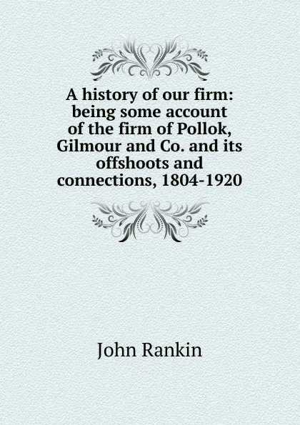 Обложка книги A history of our firm: being some account of the firm of Pollok, Gilmour and Co. and its offshoots and connections, 1804-1920, John Rankin